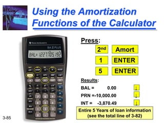 3-85
Using the Amortization
Functions of the Calculator
Press:
2nd Amort
1 ENTER
5 ENTER
Results:
BAL = 0.00 ↓
PRN =-10,000.00 ↓
INT = -3,870.49 ↓
Entire 5 Years of loan information
(see the total line of 3-82)
 