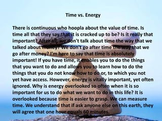 Time vs. Energy
There is continuous hoopla about the value of time. Is time all
that they say that it is cracked up to be? Is it really that
important? After all, we don't talk about time the way that we
talked about money? We don't go after time the way that we
go after money? I'm here to say that time is absolutely
important! If you have time, it enables you to do the things
that you want to do and allows you to learn how to do the
things that you do not know how to do or, to which you not
yet have access. However, energy is vitally important, yet often
ignored. Why is energy overlooked so often when it is so
important for us to do what we want to do in this life? It is
overlooked because time is easier to grasp. We can measure
time. We understand that if ask anyone else on this earth, they
will agree that one hour equals 60 minutes.
 