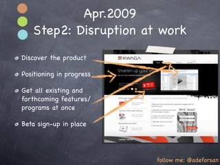 Apr.2009
   Step2: Disruption at work
Discover the product

Positioning in progress

Get all existing and
forthcoming features/
programs at once

Beta sign-up in place




                          follow me: @adeforsan
 