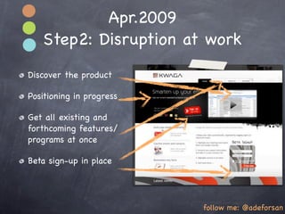 Apr.2009
   Step2: Disruption at work
Discover the product

Positioning in progress

Get all existing and
forthcoming features/
programs at once

Beta sign-up in place




                          follow me: @adeforsan
 