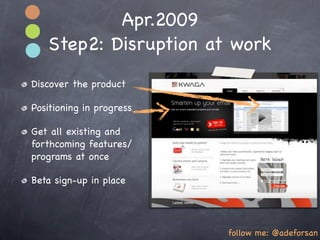 Apr.2009
   Step2: Disruption at work
Discover the product

Positioning in progress

Get all existing and
forthcoming features/
programs at once

Beta sign-up in place




                          follow me: @adeforsan
 