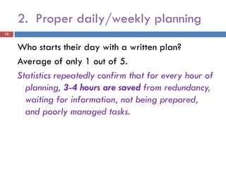 2. Proper daily/weekly planning
12


     Who starts their day with a written plan?
     Average of only 1 out of 5.
     Statistics repeatedly confirm that for every hour of
       planning, 3-4 hours are saved from redundancy,
       waiting for information, not being prepared,
       and poorly managed tasks.
 