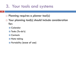 3. Your tools and systems
15


        Planning requires a planner tool(s)
        Your planning tool(s) should include consideration
         for:
          Calendar
          Tasks (To-do’s)

          Contacts

          Note taking

            Portability (ease of use)
 
