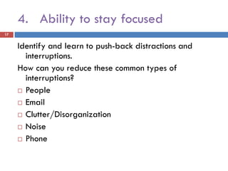 4. Ability to stay focused
17


     Identify and learn to push-back distractions and
       interruptions.
     How can you reduce these common types of
       interruptions?
      People

      Email

      Clutter/Disorganization

      Noise

      Phone
 