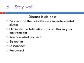 6. Stay well!
19


                     Disease is dis-ease.
      Be clear on the priorities – eliminate mental
       clutter
      Eliminate the tolerations and clutter in your
       environment
      You are what you eat
      Be active
      Disconnect
      Reconnect
 