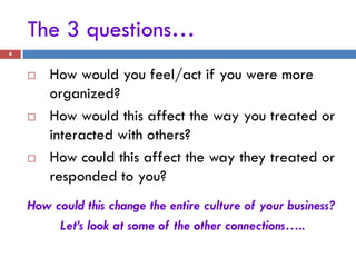 The 3 questions…
4


       How would you feel/act if you were more
        organized?
       How would this affect the way you treated or
        interacted with others?
       How could this affect the way they treated or
        responded to you?
    How could this change the entire culture of your business?
         Let’s look at some of the other connections…..
 