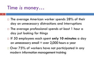 Time is money…
5


     The average American worker spends 28% of their
      day on unnecessary distractions and interruptions
     The average professional spends at least 1 hour a

      day just looking for things
     If 50 employees each spent only 10 minutes a day

      on unnecessary email = over 2,000 hours a year
     Over 75% of workers have not participated in any
      modern information management training
 