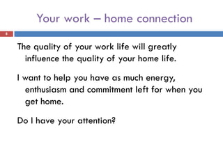 Your work – home connection
8


    The quality of your work life will greatly
      influence the quality of your home life.
    I want to help you have as much energy,
      enthusiasm and commitment left for when you
      get home.
    Do I have your attention?
 