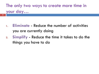 The only two ways to create more time in
    your day…
9




    1.   Eliminate - Reduce the number of activities
         you are currently doing
    2.   Simplify - Reduce the time it takes to do the
         things you have to do
 