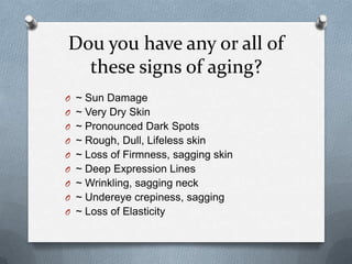 Dou you have any or all of
  these signs of aging?
O ~ Sun Damage
O ~ Very Dry Skin
O ~ Pronounced Dark Spots
O ~ Rough, Dull, Lifeless skin
O ~ Loss of Firmness, sagging skin
O ~ Deep Expression Lines
O ~ Wrinkling, sagging neck
O ~ Undereye crepiness, sagging
O ~ Loss of Elasticity
 