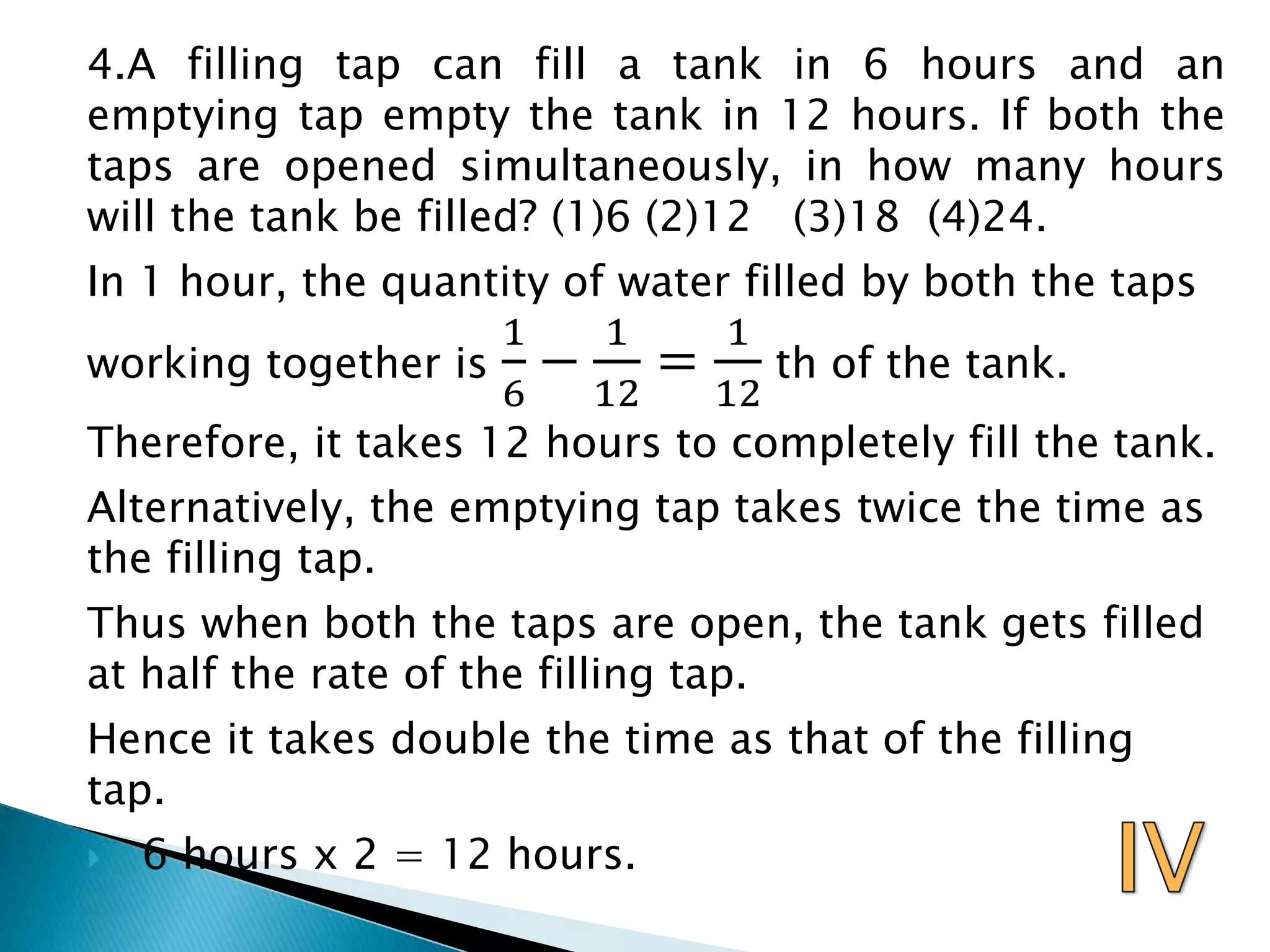 4.A filling tap can fill a tank in 6 hours and an
emptying tap empty the tank in 12 hours. If both the
taps are opened simultaneously, in how many hours
will the tank be filled? (1)6 (2)12 (3)18 (4)24.
In 1 hour, the quantity of water filled by both the taps
working together is
1
6
−
1
12
=
1
12
th of the tank.
Therefore, it takes 12 hours to completely fill the tank.
Alternatively, the emptying tap takes twice the time as
the filling tap.
Thus when both the taps are open, the tank gets filled
at half the rate of the filling tap.
Hence it takes double the time as that of the filling
tap.
 6 hours x 2 = 12 hours.
 