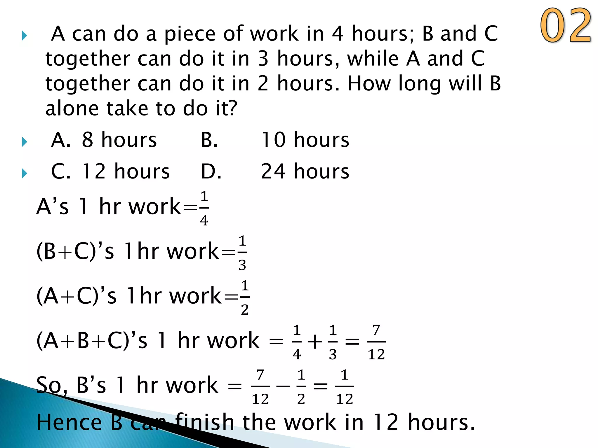  A can do a piece of work in 4 hours; B and C
together can do it in 3 hours, while A and C
together can do it in 2 hours. How long will B
alone take to do it?
 A. 8 hours B. 10 hours
 C. 12 hours D. 24 hours
A’s 1 hr work=
1
4
(B+C)’s 1hr work=
1
3
(A+C)’s 1hr work=
1
2
(A+B+C)’s 1 hr work =
1
4
+
1
3
=
7
12
So, B’s 1 hr work =
7
12
−
1
2
=
1
12
Hence B can finish the work in 12 hours.
 