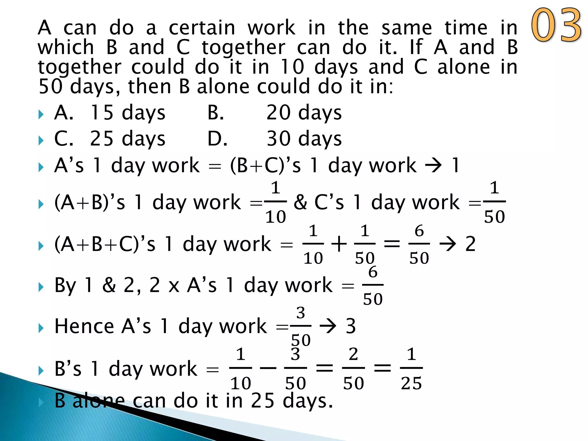 A can do a certain work in the same time in
which B and C together can do it. If A and B
together could do it in 10 days and C alone in
50 days, then B alone could do it in:
 A. 15 days B. 20 days
 C. 25 days D. 30 days
 A’s 1 day work = (B+C)’s 1 day work  1
 (A+B)’s 1 day work =
1
10
& C’s 1 day work =
1
50
 (A+B+C)’s 1 day work =
1
10
+
1
50
=
6
50
 2
 By 1 & 2, 2 x A’s 1 day work =
6
50
 Hence A’s 1 day work =
3
50
 3
 B’s 1 day work =
1
10
−
3
50
=
2
50
=
1
25
 B alone can do it in 25 days.
 