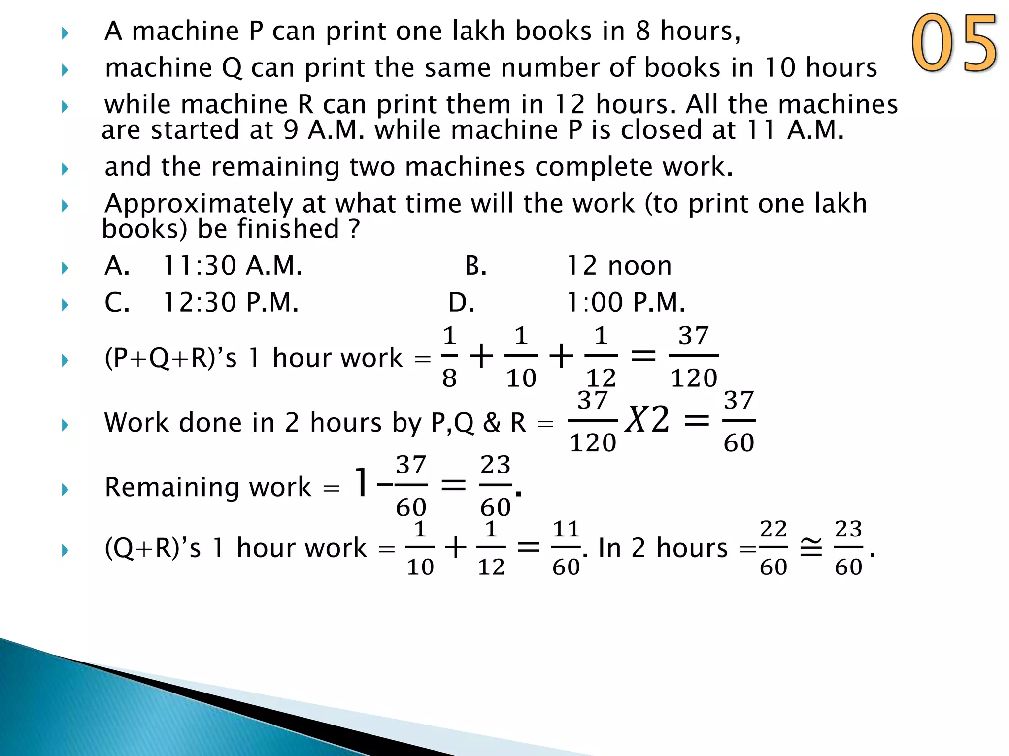  A machine P can print one lakh books in 8 hours,
 machine Q can print the same number of books in 10 hours
 while machine R can print them in 12 hours. All the machines
are started at 9 A.M. while machine P is closed at 11 A.M.
 and the remaining two machines complete work.
 Approximately at what time will the work (to print one lakh
books) be finished ?
 A. 11:30 A.M. B. 12 noon
 C. 12:30 P.M. D. 1:00 P.M.
 (P+Q+R)’s 1 hour work =
1
8
+
1
10
+
1
12
=
37
120
 Work done in 2 hours by P,Q & R =
37
120
𝑋2 =
37
60
 Remaining work = 1–
37
60
=
23
60
.
 (Q+R)’s 1 hour work =
1
10
+
1
12
=
11
60
. In 2 hours =
22
60
≅
23
60
.
 