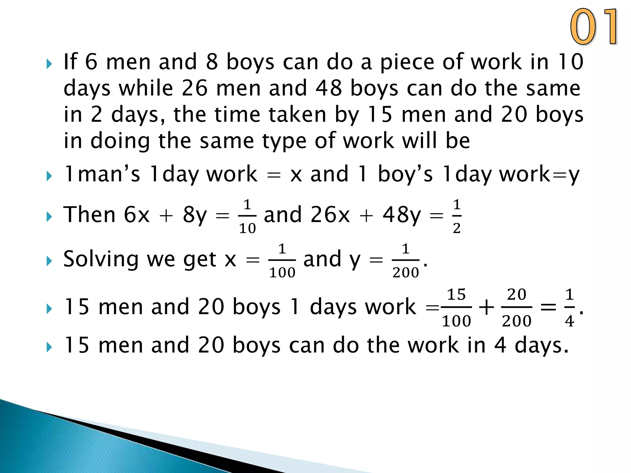  If 6 men and 8 boys can do a piece of work in 10
days while 26 men and 48 boys can do the same
in 2 days, the time taken by 15 men and 20 boys
in doing the same type of work will be
 1man’s 1day work = x and 1 boy’s 1day work=y
 Then 6x + 8y =
1
10
and 26x + 48y =
1
2
 Solving we get x =
1
100
and y =
1
200
.
 15 men and 20 boys 1 days work =
15
100
+
20
200
=
1
4
.
 15 men and 20 boys can do the work in 4 days.
 