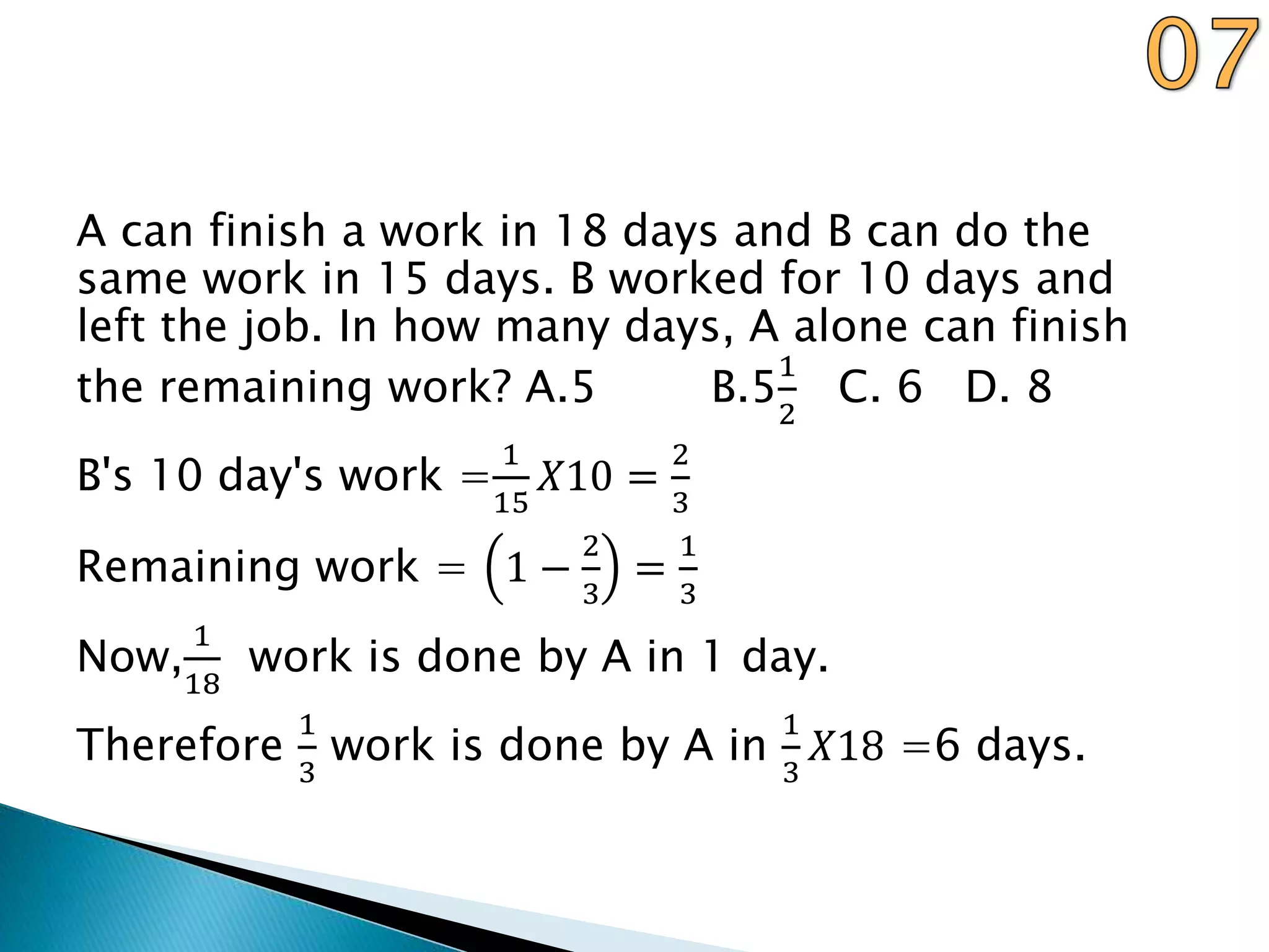 A can finish a work in 18 days and B can do the
same work in 15 days. B worked for 10 days and
left the job. In how many days, A alone can finish
the remaining work? A.5 B.5
1
2
C. 6 D. 8
B's 10 day's work =
1
15
𝑋10 =
2
3
Remaining work = 1 −
2
3
=
1
3
Now,
1
18
work is done by A in 1 day.
Therefore
1
3
work is done by A in
1
3
𝑋18 =6 days.
 