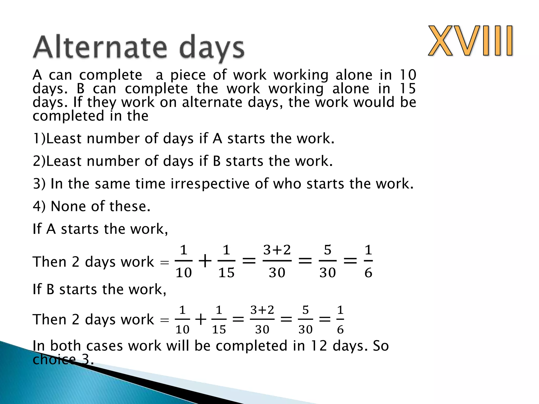 A can complete a piece of work working alone in 10
days. B can complete the work working alone in 15
days. If they work on alternate days, the work would be
completed in the
1)Least number of days if A starts the work.
2)Least number of days if B starts the work.
3) In the same time irrespective of who starts the work.
4) None of these.
If A starts the work,
Then 2 days work =
1
10
+
1
15
=
3+2
30
=
5
30
=
1
6
If B starts the work,
Then 2 days work =
1
10
+
1
15
=
3+2
30
=
5
30
=
1
6
In both cases work will be completed in 12 days. So
choice 3.
 