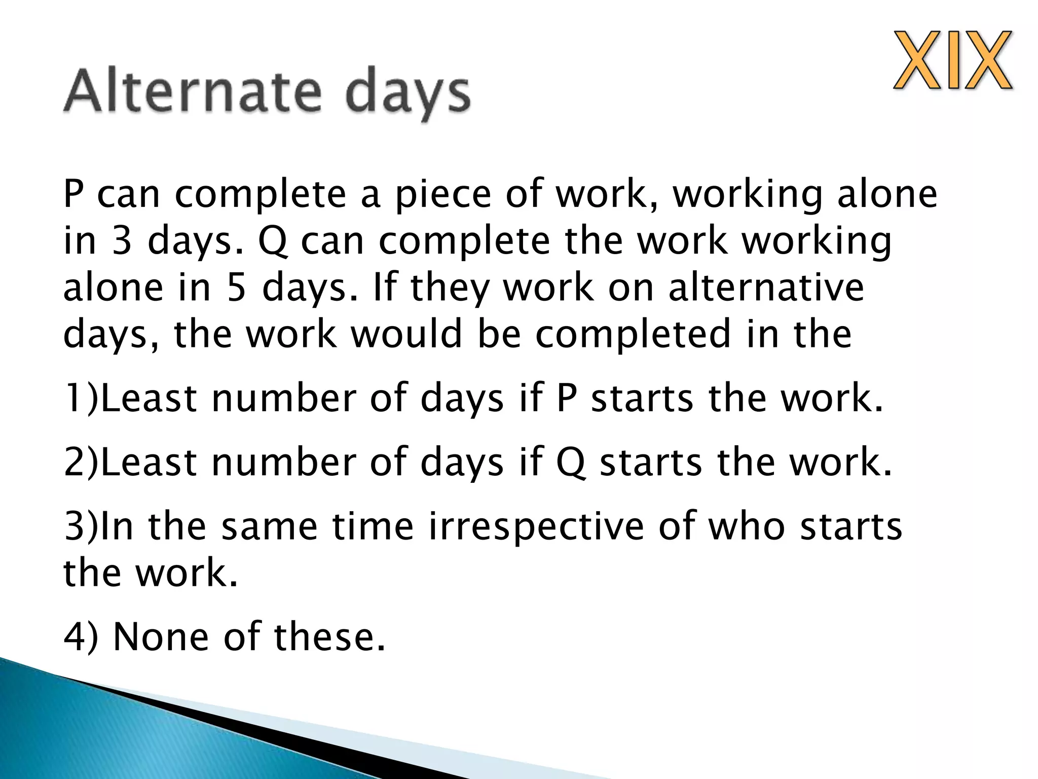 P can complete a piece of work, working alone
in 3 days. Q can complete the work working
alone in 5 days. If they work on alternative
days, the work would be completed in the
1)Least number of days if P starts the work.
2)Least number of days if Q starts the work.
3)In the same time irrespective of who starts
the work.
4) None of these.
 