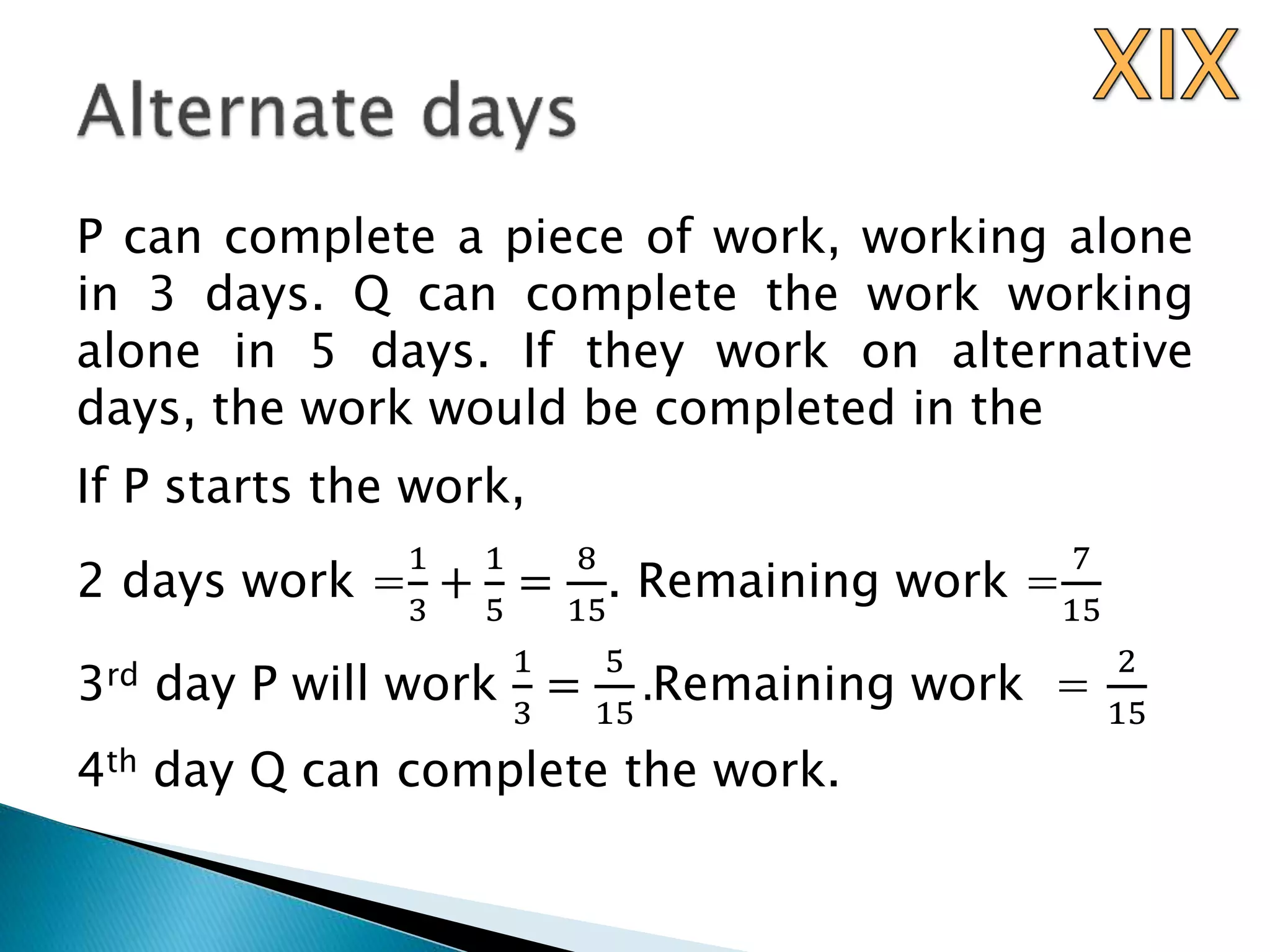 P can complete a piece of work, working alone
in 3 days. Q can complete the work working
alone in 5 days. If they work on alternative
days, the work would be completed in the
If P starts the work,
2 days work =
1
3
+
1
5
=
8
15
. Remaining work =
7
15
3rd day P will work
1
3
=
5
15
.Remaining work =
2
15
4th day Q can complete the work.
 