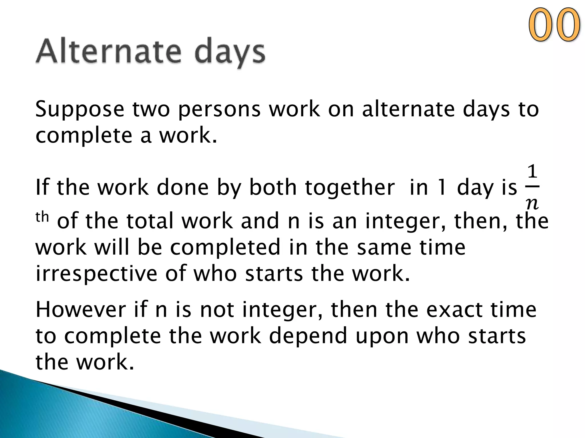 Suppose two persons work on alternate days to
complete a work.
If the work done by both together in 1 day is
1
𝑛
th of the total work and n is an integer, then, the
work will be completed in the same time
irrespective of who starts the work.
However if n is not integer, then the exact time
to complete the work depend upon who starts
the work.
 