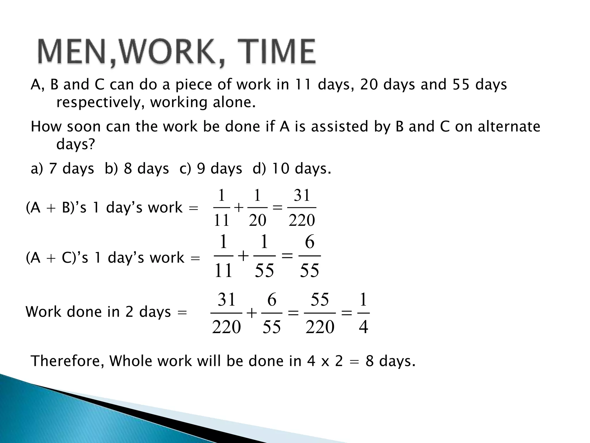 A, B and C can do a piece of work in 11 days, 20 days and 55 days
respectively, working alone.
How soon can the work be done if A is assisted by B and C on alternate
days?
a) 7 days b) 8 days c) 9 days d) 10 days.
(A + B)’s 1 day’s work =
1 1 31
11 20 220
 
(A + C)’s 1 day’s work =
1 1 6
11 55 55
 
Work done in 2 days =
31 6 55 1
220 55 220 4
  
Therefore, Whole work will be done in 4 x 2 = 8 days.
 
