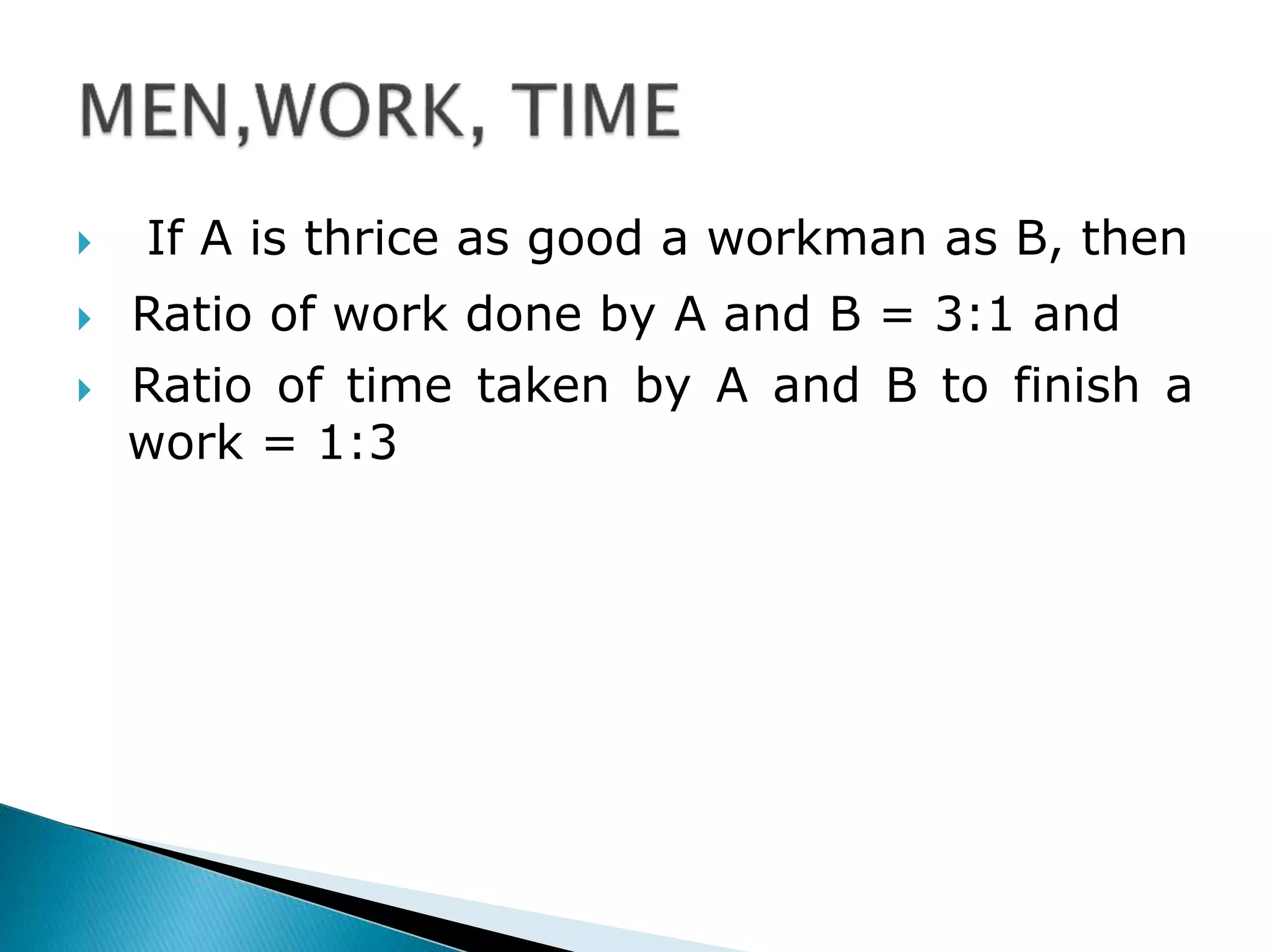  If A is thrice as good a workman as B, then
 Ratio of work done by A and B = 3:1 and
 Ratio of time taken by A and B to finish a
work = 1:3
 