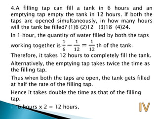 4.A filling tap can fill a tank in 6 hours and an
emptying tap empty the tank in 12 hours. If both the
taps are opened simultaneously, in how many hours
will the tank be filled? (1)6 (2)12 (3)18 (4)24.
In 1 hour, the quantity of water filled by both the taps
working together is
1
6
−
1
12
=
1
12
th of the tank.
Therefore, it takes 12 hours to completely fill the tank.
Alternatively, the emptying tap takes twice the time as
the filling tap.
Thus when both the taps are open, the tank gets filled
at half the rate of the filling tap.
Hence it takes double the time as that of the filling
tap.
 6 hours x 2 = 12 hours.
 
