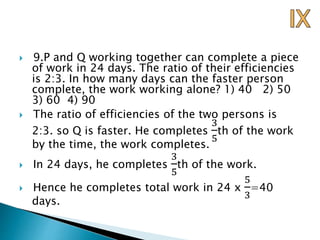  9.P and Q working together can complete a piece
of work in 24 days. The ratio of their efficiencies
is 2:3. In how many days can the faster person
complete, the work working alone? 1) 40 2) 50
3) 60 4) 90
 The ratio of efficiencies of the two persons is
2:3. so Q is faster. He completes
3
5
th of the work
by the time, the work completes.
 In 24 days, he completes
3
5
th of the work.
 Hence he completes total work in 24 x
5
3
=40
days.
 