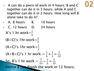  A can do a piece of work in 4 hours; B and C
together can do it in 3 hours, while A and C
together can do it in 2 hours. How long will B
alone take to do it?
 A. 8 hours B. 10 hours
 C. 12 hours D. 24 hours
A’s 1 hr work=
1
4
(B+C)’s 1hr work=
1
3
(A+C)’s 1hr work=
1
2
(A+B+C)’s 1 hr work =
1
4
+
1
3
=
7
12
So, B’s 1 hr work =
7
12
−
1
2
=
1
12
Hence B can finish the work in 12 hours.
 
