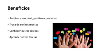 Benefícios
• Ambiente saudável, positivo e produtivo
• Troca de conhecimentos
• Conhecer outros colegas
• Aprender novas tarefas
 