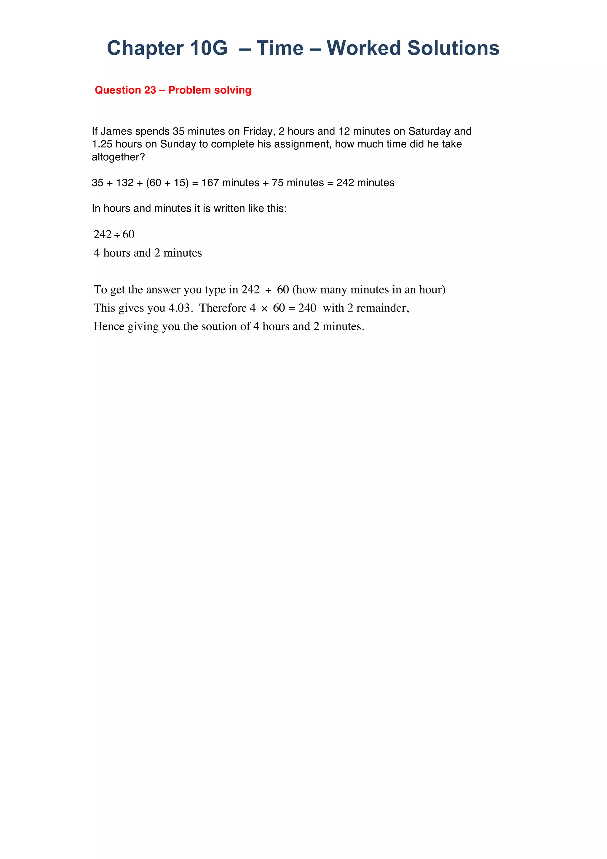 Chapter 10G – Time – Worked Solutions 
Question 23 – Problem solving 
If James spends 35 minutes on Friday, 2 hours and 12 minutes on Saturday and 
1.25 hours on Sunday to complete his assignment, how much time did he take 
altogether? 
35 + 132 + (60 + 15) = 167 minutes + 75 minutes = 242 minutes 
In hours and minutes it is written like this: 
242 ÷ 60 
4 hours and 2 minutes 
To get the answer you type in 242 ÷ 60 (how many minutes in an hour) 
This gives you 4.03. Therefore 4 × 60 = 240 with 2 remainder, 
Hence giving you the soution of 4 hours and 2 minutes. 
