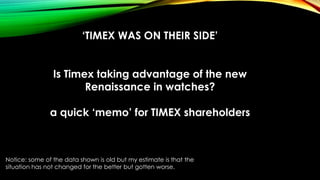 ‘TIMEX WAS ON THEIR SIDE’
Is Timex taking advantage of the new
Renaissance in watches?
a quick ‘memo’ for TIMEX shareholders
Notice: some of the data shown is old but my estimate is that the
situation has not changed for the better but gotten worse.
 
