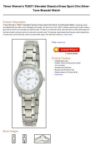 Timex Women's T29271 Elevated Classics Dress Sport Chic Silver-
                   Tone Bracelet Watch



Product Description
Timex Women's T29271 Elevated Classics Dress Sport Chic Silver-Tone Bracelet Watch, Classically styled
and updated with the latest Timex timekeeping technology, the silver-tone Timex T29271 stainless steel women's watch makes a
great accent to both your everyday and business wear. It features a round silver watch case that frames a white dial background
with black Arabic numerals and silver hands (with seconds hand). The stainless steel bracelet band features trident shaped links
in silver tones, and it's joined by a fold-over push-button clasp. This watch also features a...(read more)




                                                                           Price: Check Price




                                                                           Product Feature
                                                                             • Indiglo® Night-Light
                                                                             • Durable mineral crystal protects watch
                                                                               from scratches
                                                                             • Stainless Steel Bracelet
                                                                             • Brushed and Polished Finish
                                                                             • Water-resistant to 165 feet (50 M)
                                                                             • (read more)




More Images
 