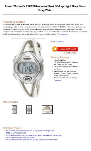 •
•
•
•
•
Timex Women's T5K026 Ironman Sleek 50-Lap Light Gray Resin
Strap Watch
Product Description
Timex Women's T5K026 Ironman Sleek 50-Lap Light Gray Resin Strap Watch, Ultra-durable, sporty, and
boasting the precision of easy-to-read digital quartz movement, the Ironman Watch #T5K026 from Timex is the perfect workout
companion. A rugged resin case surrounds a digital dial, complete with Indiglo nightlight for easy illumination in low-light
conditions, and an adjustable resin strap with tang clasp feels secure and comfortable on your wrist. There's also a 50-lap recall,
a 100-hour chronograph with lap or split option, and an interval repetition counter. For...(read more)
More Images
Related Product
Timex Women's T5K656 Ironman Sleek 50-Lap Lime Resin Strap Watch
TIMEX 50 LAP SLEEK WATCH
Timex Women's T59201 Ironman Sleek 50-Lap Silver-Tone/Black Resin Strap Watch
Timex Women's Ironman Sleek 50-Lap Mid
Timex Women's T5K007 Ironman Sleek 50-Lap Plum/Gray Resin Strap Watch
Price: Check Price
Product Feature
Indiglo® night-light•
100-Hour Chronograph with Lap and
Split Times, 99-Lap Counter
•
100-Hour Countdown Timer with Stop
and Repeat
•
Dated Training Log with Best Lap,
Average Lap and Total Time, and On-
the-Fly Lap or Split NULL
•
Water-resistant to 330 feet (100 M)•
(read more)•
 