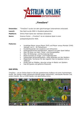 „TimeZero“


Entwickler:     “TimeZero” wurde von dem gleichnamigen Unternehmen entwickelt.
Launch:         Das Spiel wurde 2004 in Russland gelaunched
Plattform:      Online Flash-Game der nächsten Generation
Genre:          Science Fiction - „TimeZero“ ist ein düsteres Spiel in einer
                postapokalyptischen Welt.


Features:
                     Unzählige Player versus Player (PvP) und Player versus Monster (PvM)
                •
                     Kämpfe, mit 2 – 50 Teilnehmern
                     Hunderttausende von Locations zum Erforschen
                •
                     Außergewöhnliches Kampfsystem, bekannt aus dem Spiel FallOut
                •
                     Über 50 Arten von Kalt-, Feuer- und Energiewaffen
                •
                     Über 40 Kleidungs- und Ausrüstungs-Sets
                •
                     Breite Auswahl an Kriegs- und Friedensberufen
                •
                     Vollwertiges Wirtschaftssystem, völlig abhängig von den Spielern
                •
                     Möglichkeit, Territorien für den eigenen Clan zu besetzen und zu
                •
                     bebauen
                     Große Zahl an Städten, darunter einige im Besitz von Spielern
                •
                     Fast 80 Quests und geheime Missionen
                •


DAS SPIEL

TimeZero – ist ein Online-Spiel im Stil des postatomaren Aufbaus mit einer hochwertigen
Grafik. Der Spieler erlebt realistische Kämpfe gegen zahlreichen, individuelle Monster und
andere Spieler. Bis zu 8.000 Spieler sind gleichzeitig online.
 