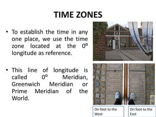 TIME ZONES
• To establish the time in any
one place, we use the time
zone located at the 0⁰
longitude as reference.
• This line of longitude is
called 0⁰ Meridian,
Greenwich Meridian or
Prime Meridian of the
World.
On foot to the
West
On foot to the
East
 