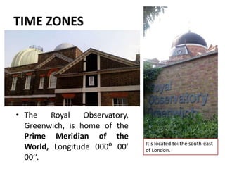TIME ZONES
• The Royal Observatory,
Greenwich, is home of the
Prime Meridian of the
World, Longitude 000⁰ 00’
00’’.
It´s located toi the south-east
of London.
 