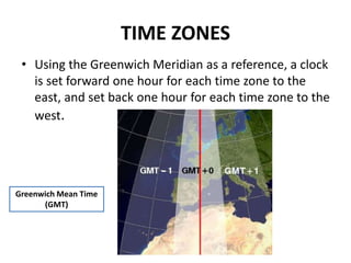 TIME ZONES
• Using the Greenwich Meridian as a reference, a clock
is set forward one hour for each time zone to the
east, ...
