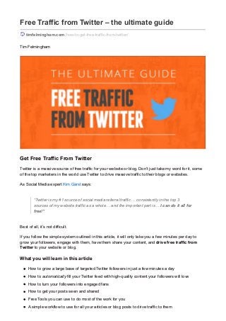 Free Traffic from Twitter – the ultimate guide
timfelmingham.com/how-to-get-free-traffic-from-twitter/
Tim Felmingham
Get Free Traffic From Twitter
Twitter is a massive source of free traffic for your website or blog. Don’t just take my word for it, some
of the top marketers in the world use Twitter to drive massive traffic to their blogs or websites.
As Social Media expert Kim Garst says:
“Twitter is my #1 source of social media referral traffic… consistently in the top 3
sources of my website traffic as a whole… and the important part is… I can do it all for
free!”
Best of all, it’s not difficult.
If you follow the simple system outlined in this article, it will only take you a few minutes per day to
grow your followers, engage with them, have them share your content, and drive free traffic from
Twitter to your website or blog.
What you will learn in this article
How to grow a large base of targeted Twitter followers in just a few minutes a day
How to automatically fill your Twitter feed with high-quality content your followers will love
How to turn your followers into engaged fans
How to get your posts seen and shared
Free Tools you can use to do most of the work for you
A simple workflow to use for all your articles or blog posts to drive traffic to them
 