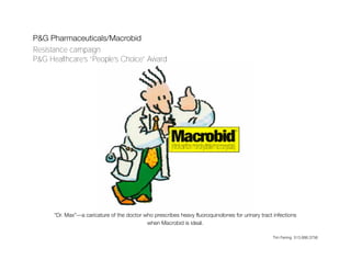 P&G Pharmaceuticals/Macrobid
Resistance campaign
P&G Healthcare’s “People’s Choice” Award




      “Dr. Max”—a caricature of the doctor who prescribes heavy fluoroquinolones for urinary tract infections
                                            when Macrobid is ideal.

                                                                                                   Tim Fening 513.886.3756
 
