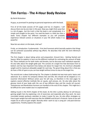 Tim Ferriss - The 4-Hour Body Review
By Patrik Richardson

Hi guys, as promised I'm posting my personal experiences with the book.

First of all the book consists of 571 pages and has 11 chapters. I will
discuss them one by one later in this post. Now you might think wow that
is a lot of pages.. but the truth is that the book is not complicated, it is
simple and straight to the point. I've read the book in a little less then a
week. Every chapter has different examples so you will probably
experience relevant actions or situations in your life which makes it so
powerful.

Now lets see what is in this book, shall we?

Firstly, an introduction: Fundamentals - First And Foremost which basically explains that things
can be achieved successfully without big efforts. He describes that with the term Minimum
Effective Dose.

The first chapter is about taking action and preparation: Ground Zero - Getting Started and
Swaraj. What he explains in here are the different methods for estimating the amount of body
fat. These methods are for both males and females, but he discusses each individual separate.
He also talks about the weight glide pad. This consists of a target line that decreases from to
bottom and has two important lines below and above his target line: his minimum allowable
weight and his maximum-allowable weight for each day. The great thing about this is that you
do have a little of spare so you can lose weight without stress to stay on the target line.

The second one is about Subtracting Fat. The chapter is divided into two main parts: basics and
advanced. As a starter he compares Dietary Fats and Oils, this should not be skipped as it is
essential information! Without action your fat will stay, so therefore in the next pages he
explains several effective methods like air squats, wall presses, etc. He also talks about the
glucose trend of your body with the use of two different days and the results (of course).
Testosterone and Nandrolone hormons are handled at the end of this chapter. This might be a
bit difficult for some readers but it is explained well.

Adding muscle is the thirth chapter of this book. As the title is pretty obvious he will discuss
gaining weight here by explaining a lot of excercises and especially why they work. He even
concluded sample workouts calendars to make it easier for you. He also offers strategies on
how to gain weight fast with exercises like the GOMAD and Occam's Protocoli. Some of you will
maybe do an extra to gain weight. Basically what I want to say is using pre- and post-exercice
supplements, Timothy explains this aswell.
 