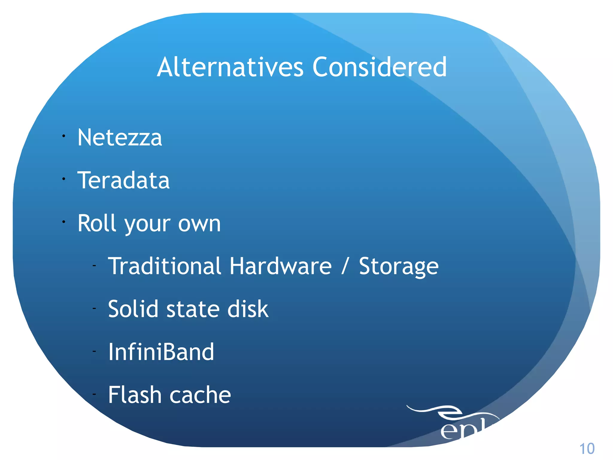 Alternatives Considered

•
    Netezza
•
    Teradata
•
    Roll your own
     -
         Traditional Hardware / Storage
     -
         Solid state disk
     -
         InfiniBand
     -
         Flash cache

                                          10
 