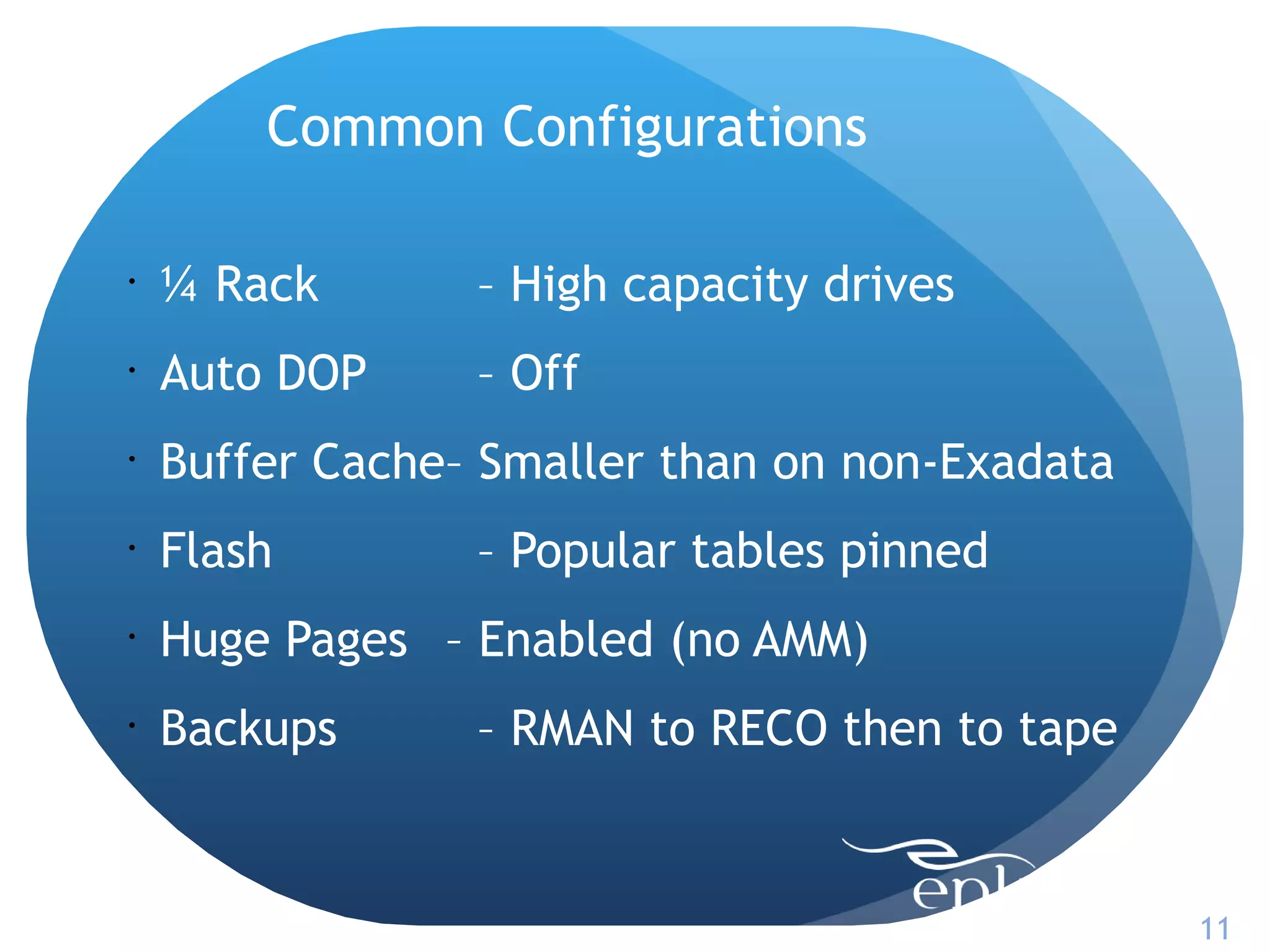 Common Configurations

•
    ¼ Rack       – High capacity drives
•
    Auto DOP     – Off
•
    Buffer Cache– Smaller than on non-Exadata
•
    Flash        – Popular tables pinned
•
    Huge Pages – Enabled (no AMM)
•
    Backups      – RMAN to RECO then to tape


                                                11
 