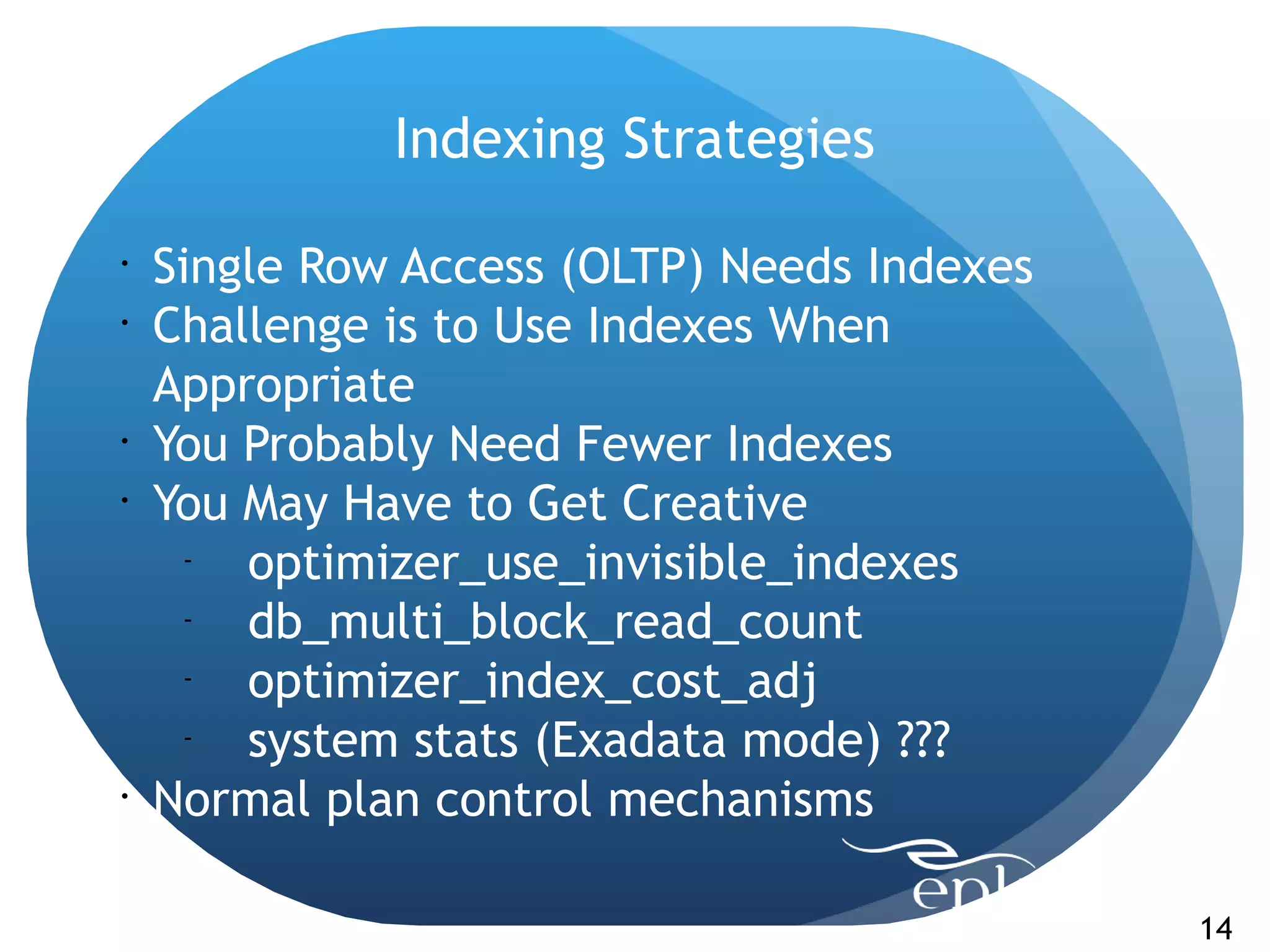 Indexing Strategies

•
    Single Row Access (OLTP) Needs Indexes
•
    Challenge is to Use Indexes When
    Appropriate
•
    You Probably Need Fewer Indexes
•
    You May Have to Get Creative
      -
        optimizer_use_invisible_indexes
      -
        db_multi_block_read_count
      -
        optimizer_index_cost_adj
      -
        system stats (Exadata mode) ???
•
    Normal plan control mechanisms

                                             14
 