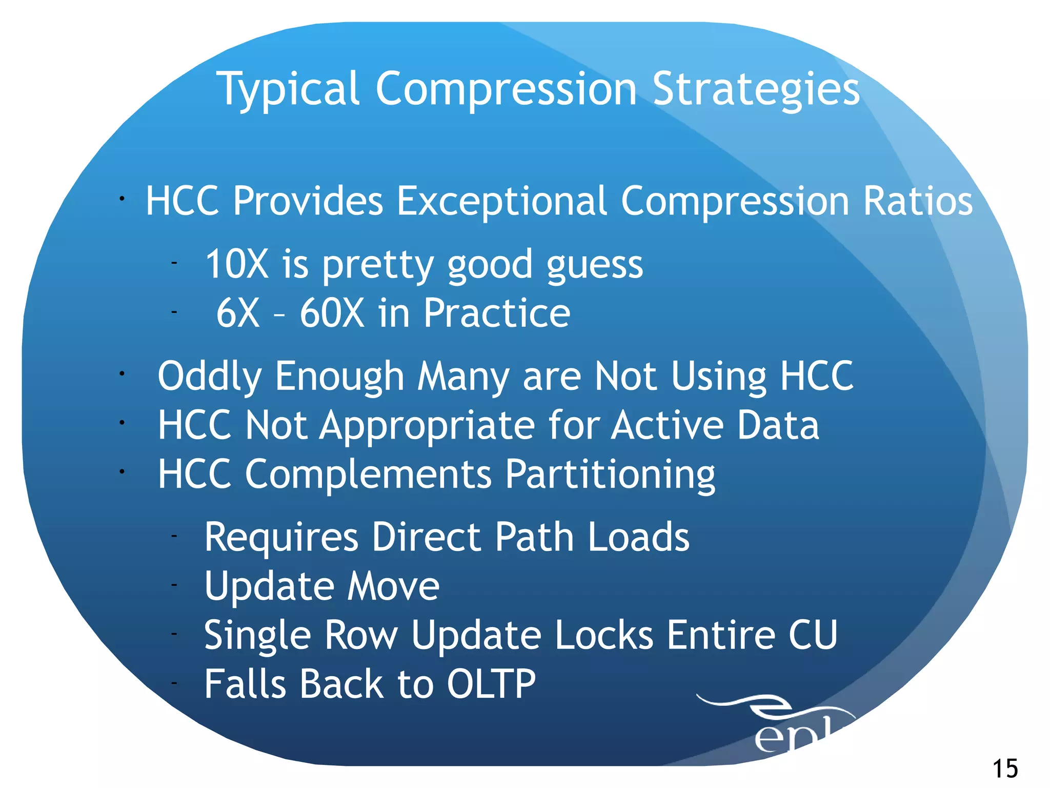 Typical Compression Strategies

•
    HCC Provides Exceptional Compression Ratios
     -
         10X is pretty good guess
     -
          6X – 60X in Practice
•
    Oddly Enough Many are Not Using HCC
•
    HCC Not Appropriate for Active Data
•
    HCC Complements Partitioning
     -
         Requires Direct Path Loads
     -
         Update Move
     -
         Single Row Update Locks Entire CU
     -
         Falls Back to OLTP
                                                  15
 
