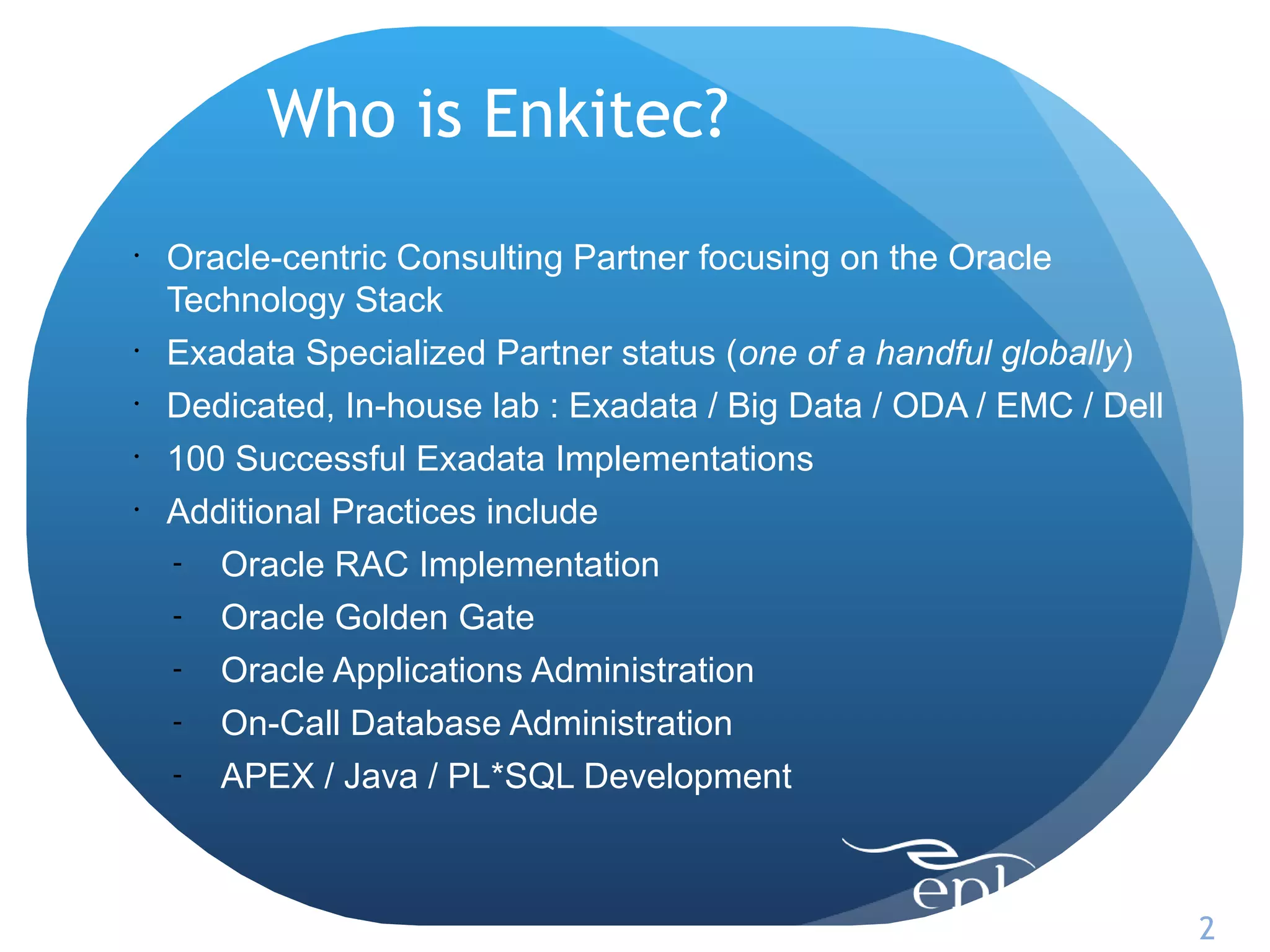 Who is Enkitec?
•
    Oracle-centric Consulting Partner focusing on the Oracle
    Technology Stack
•
    Exadata Specialized Partner status (one of a handful globally)
•
    Dedicated, In-house lab : Exadata / Big Data / ODA / EMC / Dell
•
    100 Successful Exadata Implementations
•
    Additional Practices include
    - Oracle RAC Implementation

    - Oracle Golden Gate

    - Oracle Applications Administration

    - On-Call Database Administration

    -   APEX / Java / PL*SQL Development



                                                                      2
 