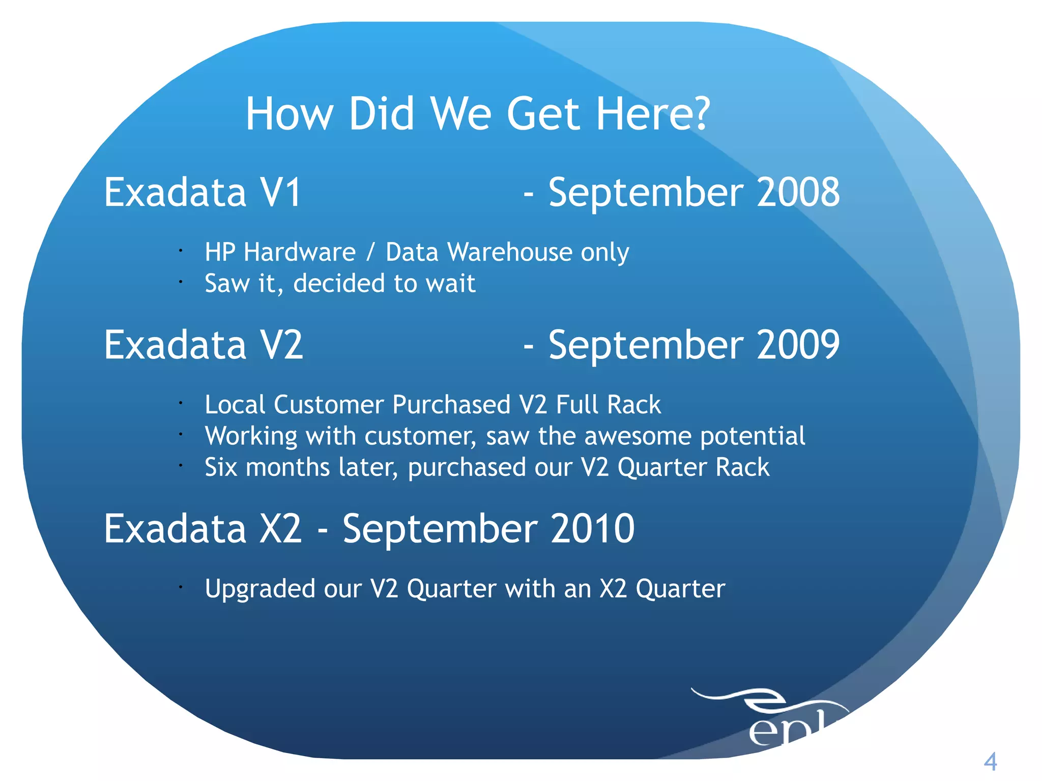 How Did We Get Here?
Exadata V1                      - September 2008
   •
       HP Hardware / Data Warehouse only
   •
       Saw it, decided to wait

Exadata V2                      - September 2009
   •
       Local Customer Purchased V2 Full Rack
   •
       Working with customer, saw the awesome potential
   •
       Six months later, purchased our V2 Quarter Rack

Exadata X2 - September 2010
   •
       Upgraded our V2 Quarter with an X2 Quarter




                                                          4
 