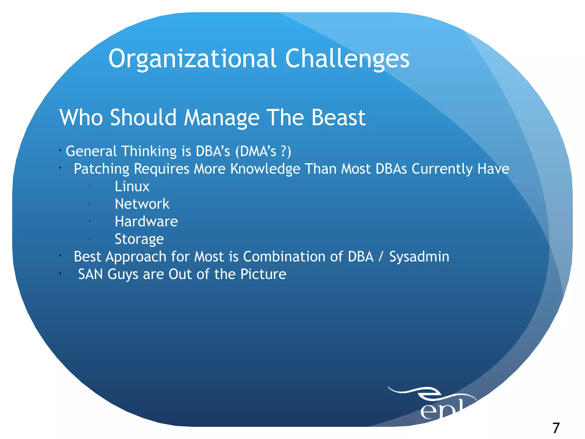 Organizational Challenges

Who Should Manage The Beast
•
  General Thinking is DBA’s (DMA’s ?)
•
   Patching Requires More Knowledge Than Most DBAs Currently Have
     -
         Linux
     -
         Network
     -
         Hardware
     -
         Storage
•
   Best Approach for Most is Combination of DBA / Sysadmin
•
    SAN Guys are Out of the Picture




                                                                    7
 