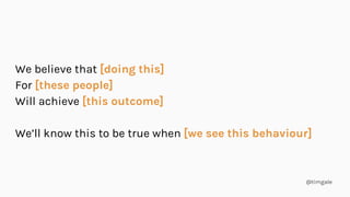 @timgale
We believe that [doing this]
For [these people]
Will achieve [this outcome]
We’ll know this to be true when [we see this behaviour]
 