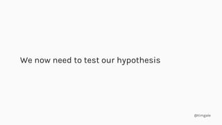 @timgale
We now need to test our hypothesis
 